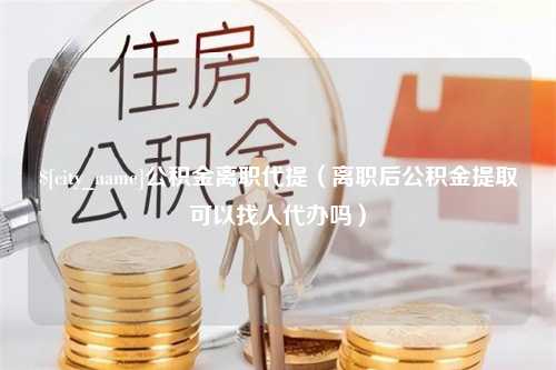 馆陶公积金离职代提（离职后公积金提取可以找人代办吗）